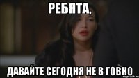ребята, давайте сегодня не в говно