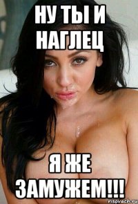 ну ты и наглец я же замужем!!!