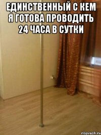 единственный с кем я готова проводить 24 часа в сутки 