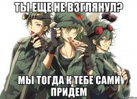 ТЫ еще не взглянул? МЫ тогда к тебе сами придем