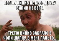 першу випив не бере, другу випив не бере. третю випив забрало в чоли шапку, в мене пальто...