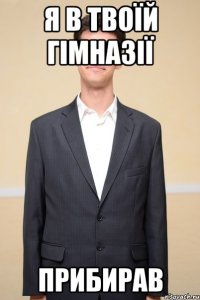 я в твоїй гімназії прибирав