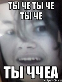ты че ты че ты че ты ччеа
