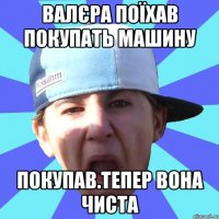 Валєра поїхав покупать машину Покупав.Тепер вона чиста