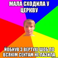 мала сходила у церкву йобнув з вертухі шоб по всякім сектам не лазила