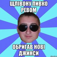 Щлівону пивко ревом обригав нові джинси