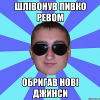 Шлівонув пивко ревом обригав нові джинси