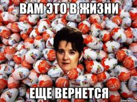 вам это в жизни еще вернется