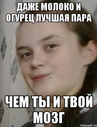 Даже молоко и огурец лучшая пара чем ты и твой мозг