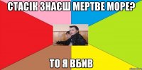 Стасік знаєш Мертве море? То я вбив