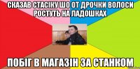 Сказав стасіку шо от дрочки волоси ростуть на ладошках побіг в магазін за станком