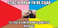 Стасік якби ти не сцав то тобі б хуй не пригодився б вообще