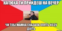 Катюха ти прийдеш на вечер Чи тобі мамка сказала опять козу доїть