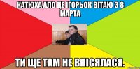 Катюха ало це ігорьок вітаю з 8 марта ти ще там не впісялася.