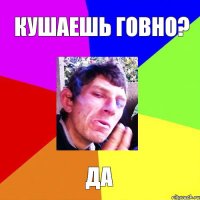 Кушаешь говно? Да