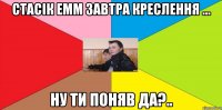 Стасік емм завтра креслення ... ну ти поняв ДА?..