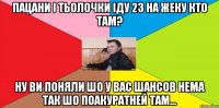 ПАцани і тьолочки іду 23 на Жеку КТо там? Ну ви поняли шо у вас шансов нема так шо поакуратней там...