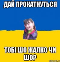 Дай прокатнуться тобi шо жалко чи шо?