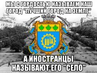 мы с гордостью называем наш город "лучший город на земле" а иностранцы называют его ''село''