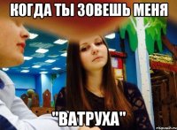 когда ты зовешь меня "ватруха"