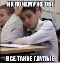 НУ ПОЧЕМУ ЖЕ ВЫ ВСЕ ТАКИЕ ГЛУПЫЕ