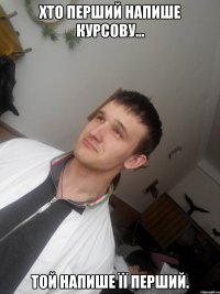 ХТО ПЕРШИЙ НАПИШЕ КУРСОВУ... ТОЙ НАПИШЕ ЇЇ ПЕРШИЙ.