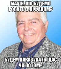 Марін, шо будемо робить з ліфаном? будем наказувать щас чи потом?