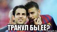  транул бы её?