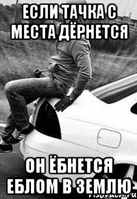 Если тачка с места дёрнется Он ёбнется еблом в землю