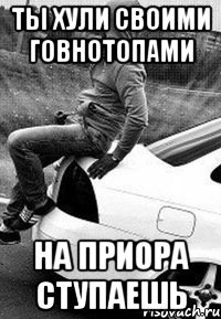 Ты хули своими говнотопами На приора ступаешь