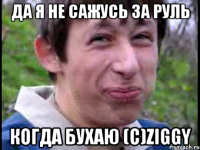 Да я не сажусь за руль когда бухаю (с)Ziggy