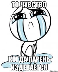 то чувство когда парень издевается