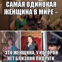 Самая одинокая женщина в мире – это женщина, у которой нет близкой подруги.