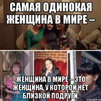 Самая одинокая женщина в мире – женщина в мире – это женщина, у которой нет близкой подруги.