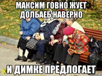 Максим говно жует долбаеб наверно и Димке предлогает