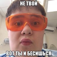 Не твой Вот ты и бесишься