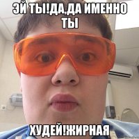 Эй ты!да,да именно ты ХУДЕЙ!ЖИРНАЯ