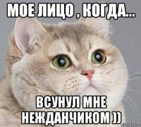 Мое лицо , когда... всунул мне нежданчиком ))