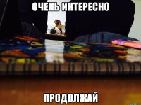 Очень интересно Продолжай