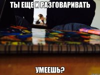 Ты еще и разговаривать Умеешь?