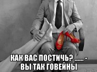  как вас постичь? ...... - вы так говейны