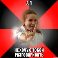 а я не хочу с тобой разговаривать