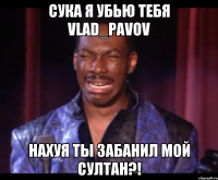 сука я убью тебя Vlad_Pavov нахуя ты забанил мой султан?!