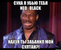 сука я убью тебя Neo_Black нахуя ты забанил мой султан?!
