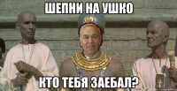 шепни на ушко кто тебя заебал?