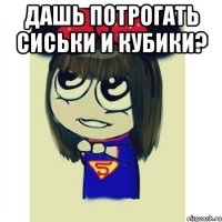 дашь потрогать сиськи и кубики? 