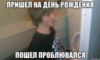 Пришел на день рождения Пошел проблювался
