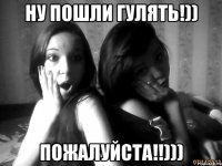 ну пошли гулять!)) пожалуйста!!)))