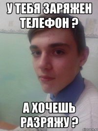 у тебя заряжен телефон ? А хочешь разряжу ?