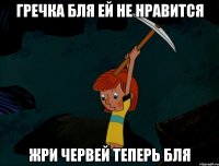 гречка бля ей не нравится жри червей теперь бля